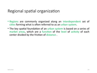 09/01/2024 270
Regional spatial organization
• Regions are commonly organized along an interdependent set of
cities forming what is often referred to as an urban system.
• The key spatial foundation of an urban system is based on a series of
market areas, which are a function of the level of activity of each
center divided by the friction of distance .
 