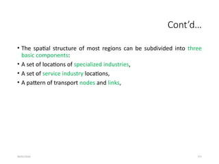 09/01/2024 271
Cont’d…
• The spatial structure of most regions can be subdivided into three
basic components:
• A set of locations of specialized industries,
• A set of service industry locations,
• A pattern of transport nodes and links,
 