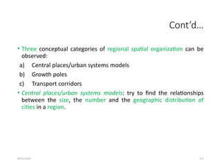 09/01/2024 272
Cont’d…
• Three conceptual categories of regional spatial organization can be
observed:
a) Central places/urban systems models
b) Growth poles
c) Transport corridors
• Central places/urban systems models: try to find the relationships
between the size, the number and the geographic distribution of
cities in a region.
 