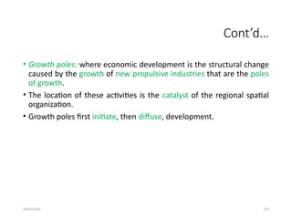09/01/2024 274
Cont’d…
• Growth poles: where economic development is the structural change
caused by the growth of new propulsive industries that are the poles
of growth.
• The location of these activities is the catalyst of the regional spatial
organization.
• Growth poles first initiate, then diffuse, development.
 