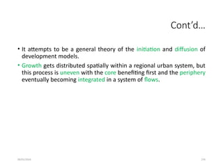 09/01/2024 276
Cont’d…
• It attempts to be a general theory of the initiation and diffusion of
development models.
• Growth gets distributed spatially within a regional urban system, but
this process is uneven with the core benefiting first and the periphery
eventually becoming integrated in a system of flows.
 