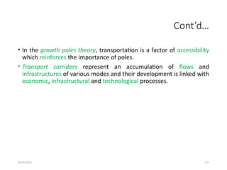 09/01/2024 277
Cont’d…
• In the growth poles theory, transportation is a factor of accessibility
which reinforces the importance of poles.
• Transport corridors represent an accumulation of flows and
infrastructures of various modes and their development is linked with
economic, infrastructural and technological processes.
 