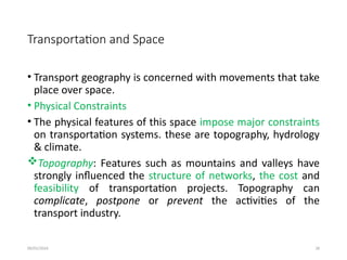 09/01/2024 28
Transportation and Space
• Transport geography is concerned with movements that take
place over space.
• Physical Constraints
• The physical features of this space impose major constraints
on transportation systems. these are topography, hydrology
& climate.
Topography: Features such as mountains and valleys have
strongly influenced the structure of networks, the cost and
feasibility of transportation projects. Topography can
complicate, postpone or prevent the activities of the
transport industry.
 