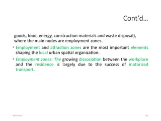 09/01/2024 281
Cont’d…
goods, food, energy, construction materials and waste disposal),
where the main nodes are employment zones.
• Employment and attraction zones are the most important elements
shaping the local urban spatial organization:
• Employment zones: The growing dissociation between the workplace
and the residence is largely due to the success of motorized
transport.
 