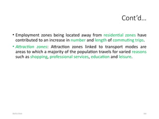 09/01/2024 282
Cont’d…
• Employment zones being located away from residential zones have
contributed to an increase in number and length of commuting trips.
• Attraction zones: Attraction zones linked to transport modes are
areas to which a majority of the population travels for varied reasons
such as shopping, professional services, education and leisure.
 