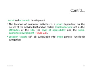09/01/2024 284
Cont’d…
social and economic development
• The location of economic activities is a priori dependent on the
nature of the activity itself and on certain location factors such as the
attributes of the site, the level of accessibility and the socio-
economic environment (Figure 7.6).
• Location factors can be subdivided into three general functional
categories:
 
