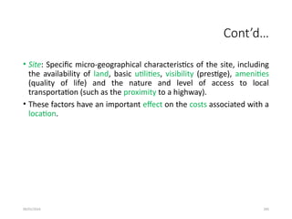 09/01/2024 285
Cont’d…
• Site: Specific micro-geographical characteristics of the site, including
the availability of land, basic utilities, visibility (prestige), amenities
(quality of life) and the nature and level of access to local
transportation (such as the proximity to a highway).
• These factors have an important effect on the costs associated with a
location.
 