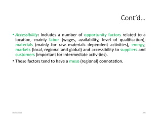 09/01/2024 286
Cont’d…
• Accessibility: Includes a number of opportunity factors related to a
location, mainly labor (wages, availability, level of qualification),
materials (mainly for raw materials dependent activities), energy,
markets (local, regional and global) and accessibility to suppliers and
customers (important for intermediate activities).
• These factors tend to have a meso (regional) connotation.
 