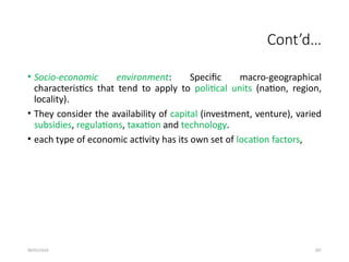09/01/2024 287
Cont’d…
• Socio-economic environment: Specific macro-geographical
characteristics that tend to apply to political units (nation, region,
locality).
• They consider the availability of capital (investment, venture), varied
subsidies, regulations, taxation and technology.
• each type of economic activity has its own set of location factors,
 