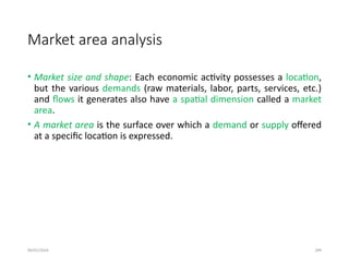 09/01/2024 289
Market area analysis
• Market size and shape: Each economic activity possesses a location,
but the various demands (raw materials, labor, parts, services, etc.)
and flows it generates also have a spatial dimension called a market
area.
• A market area is the surface over which a demand or supply offered
at a specific location is expressed.
 