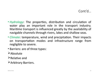 09/01/2024 29
Cont’d…
• Hydrology: The properties, distribution and circulation of
water play an important role in the transport industry.
Maritime transport is influenced greatly by the availability of
navigable channels through rivers, lakes and shallow seas.
• Climate: temperature, wind and precipitation. Their impacts
on transportation modes and infrastructure range from
negligible to severe.
• Barriers: are of three types:
Absolute
Relative and
Arbitrary Barriers.
 