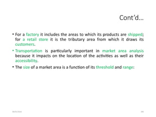 09/01/2024 290
Cont’d…
• For a factory it includes the areas to which its products are shipped;
for a retail store it is the tributary area from which it draws its
customers.
• Transportation is particularly important in market area analysis
because it impacts on the location of the activities as well as their
accessibility.
• The size of a market area is a function of its threshold and range:
 