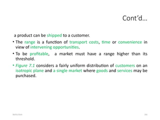 09/01/2024 292
Cont’d…
a product can be shipped to a customer.
• The range is a function of transport costs, time or convenience in
view of intervening opportunities.
• To be profitable, a market must have a range higher than its
threshold.
• Figure 7.1 considers a fairly uniform distribution of customers on an
isotropic plane and a single market where goods and services may be
purchased.
 