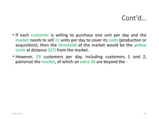 09/01/2024 293
Cont’d…
• If each customer is willing to purchase one unit per day and the
market needs to sell 11 units per day to cover its costs (production or
acquisition), then the threshold of the market would be the yellow
circle at distance D(T) from the market.
• However, 29 customers per day, including customers 1 and 2,
patronize the market, of which an extra 18 are beyond the -
 