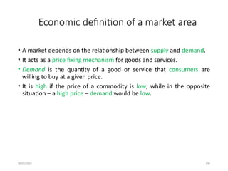 09/01/2024 296
Economic definition of a market area
• A market depends on the relationship between supply and demand.
• It acts as a price fixing mechanism for goods and services.
• Demand is the quantity of a good or service that consumers are
willing to buy at a given price.
• It is high if the price of a commodity is low, while in the opposite
situation – a high price – demand would be low.
 