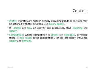 09/01/2024 298
Cont’d…
• Profits: if profits are high an activity providing goods or services may
be satisfied with this situation (e.g. luxury goods).
• If profits are low, an activity can cease/stop, thus lowering the
supply.
• Competition: Where competition is absent (an oligopoly), or where
there is too much (over-competition), prices artificially influence
supply and demand.
 