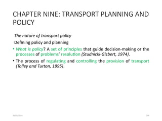 09/01/2024 299
CHAPTER NINE: TRANSPORT PLANNING AND
POLICY
The nature of transport policy
Defining policy and planning
• What is policy? A set of principles that guide decision-making or the
processes of problems’ resolution (Studnicki-Gizbert, 1974).
• The process of regulating and controlling the provision of transport
(Tolley and Turton, 1995).
 