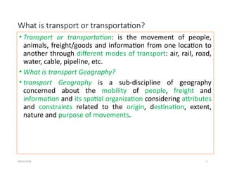 09/01/2024 3
What is transport or transportation?
• Transport or transportation: is the movement of people,
animals, freight/goods and information from one location to
another through different modes of transport: air, rail, road,
water, cable, pipeline, etc.
• What is transport Geography?
• transport Geography is a sub-discipline of geography
concerned about the mobility of people, freight and
information and its spatial organization considering attributes
and constraints related to the origin, destination, extent,
nature and purpose of movements.
 