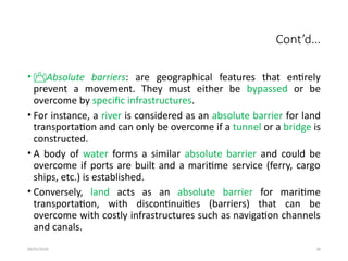09/01/2024 30
Cont’d…
• Absolute barriers: are geographical features that entirely
prevent a movement. They must either be bypassed or be
overcome by specific infrastructures.
• For instance, a river is considered as an absolute barrier for land
transportation and can only be overcome if a tunnel or a bridge is
constructed.
• A body of water forms a similar absolute barrier and could be
overcome if ports are built and a maritime service (ferry, cargo
ships, etc.) is established.
• Conversely, land acts as an absolute barrier for maritime
transportation, with discontinuities (barriers) that can be
overcome with costly infrastructures such as navigation channels
and canals.
 