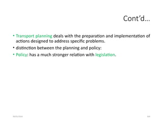 09/01/2024 304
Cont’d…
• Transport planning deals with the preparation and implementation of
actions designed to address specific problems.
• distinction between the planning and policy:
• Policy: has a much stronger relation with legislation.
 