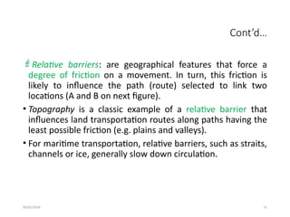 09/01/2024 31
Cont’d…
Relative barriers: are geographical features that force a
degree of friction on a movement. In turn, this friction is
likely to influence the path (route) selected to link two
locations (A and B on next figure).
• Topography is a classic example of a relative barrier that
influences land transportation routes along paths having the
least possible friction (e.g. plains and valleys).
• For maritime transportation, relative barriers, such as straits,
channels or ice, generally slow down circulation.
 