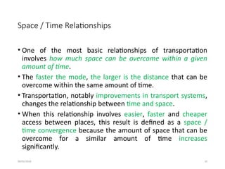 09/01/2024 33
Space / Time Relationships
• One of the most basic relationships of transportation
involves how much space can be overcome within a given
amount of time.
• The faster the mode, the larger is the distance that can be
overcome within the same amount of time.
• Transportation, notably improvements in transport systems,
changes the relationship between time and space.
• When this relationship involves easier, faster and cheaper
access between places, this result is defined as a space /
time convergence because the amount of space that can be
overcome for a similar amount of time increases
significantly.
 