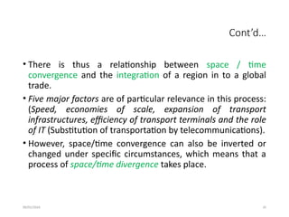 09/01/2024 35
Cont’d…
• There is thus a relationship between space / time
convergence and the integration of a region in to a global
trade.
• Five major factors are of particular relevance in this process:
(Speed, economies of scale, expansion of transport
infrastructures, efficiency of transport terminals and the role
of IT (Substitution of transportation by telecommunications).
• However, space/time convergence can also be inverted or
changed under specific circumstances, which means that a
process of space/time divergence takes place.
 