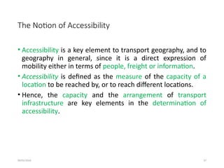 09/01/2024 37
The Notion of Accessibility
• Accessibility is a key element to transport geography, and to
geography in general, since it is a direct expression of
mobility either in terms of people, freight or information.
• Accessibility is defined as the measure of the capacity of a
location to be reached by, or to reach different locations.
• Hence, the capacity and the arrangement of transport
infrastructure are key elements in the determination of
accessibility.
 