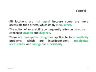 09/01/2024 38
Cont’d…
• All locations are not equal because some are more
accessible than others, which imply inequalities.
• The notion of accessibility consequently relies on two core
concepts: location and distance.
• There are two spatial categories applicable to accessibility
problems, which are interdependent: topological
accessibility and contiguous accessibility.
 