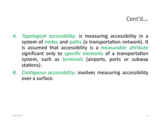 09/01/2024 39
Cont’d…
A. Topological accessibility: is measuring accessibility in a
system of nodes and paths (a transportation network). It
is assumed that accessibility is a measurable attribute
significant only to specific elements of a transportation
system, such as terminals (airports, ports or subway
stations).
B. Contiguous accessibility: involves measuring accessibility
over a surface.
 