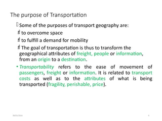 09/01/2024 4
The purpose of Transportation
Some of the purposes of transport geography are:
to overcome space
to fulfill a demand for mobility
The goal of transportation is thus to transform the
geographical attributes of freight, people or information,
from an origin to a destination.
• Transportability refers to the ease of movement of
passengers, freight or information. It is related to transport
costs as well as to the attributes of what is being
transported (fragility, perishable, price).
 