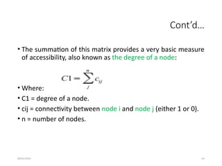 09/01/2024 42
Cont’d…
• The summation of this matrix provides a very basic measure
of accessibility, also known as the degree of a node:
• Where:
• C1 = degree of a node.
• cij = connectivity between node i and node j (either 1 or 0).
• n = number of nodes.
 
