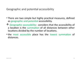 09/01/2024 44
Geographic and potential accessibility
• There are two simple but highly practical measures, defined
as geographic and potential accessibility.
 Geographic accessibility: considers that the accessibility of
a location is the summation of all distances between other
locations divided by the number of locations.
• the most accessible place has the lowest summation of
distances.
 