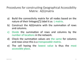 09/01/2024 45
Procedures for constructing Geographical Accessibility
Matrix: A(G)matrix
a) Build the connectivity matrix for all nodes based on the
nature of their linkages label it as L matrix.
b) Construct the A(G)matrix with the summation of rows
and columns.
c) Divide the summation of rows and columns by the
number of locations in the network.
d) Check the summation values are the same for columns
and rows since this is a transposable matrix.
e) The cell having the lowest value is thus the most
accessible place.
 