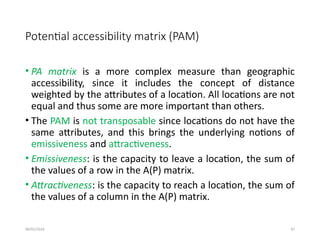 09/01/2024 47
Potential accessibility matrix (PAM)
• PA matrix is a more complex measure than geographic
accessibility, since it includes the concept of distance
weighted by the attributes of a location. All locations are not
equal and thus some are more important than others.
• The PAM is not transposable since locations do not have the
same attributes, and this brings the underlying notions of
emissiveness and attractiveness.
• Emissiveness: is the capacity to leave a location, the sum of
the values of a row in the A(P) matrix.
• Attractiveness: is the capacity to reach a location, the sum of
the values of a column in the A(P) matrix.
 