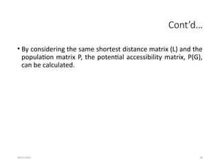 09/01/2024 48
Cont’d…
• By considering the same shortest distance matrix (L) and the
population matrix P, the potential accessibility matrix, P(G),
can be calculated.
 