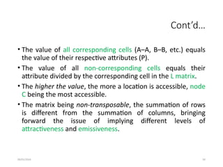 09/01/2024 50
Cont’d…
• The value of all corresponding cells (A–A, B–B, etc.) equals
the value of their respective attributes (P).
• The value of all non-corresponding cells equals their
attribute divided by the corresponding cell in the L matrix.
• The higher the value, the more a location is accessible, node
C being the most accessible.
• The matrix being non-transposable, the summation of rows
is different from the summation of columns, bringing
forward the issue of implying different levels of
attractiveness and emissiveness.
 
