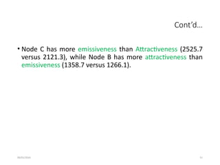 09/01/2024 51
Cont’d…
• Node C has more emissiveness than Attractiveness (2525.7
versus 2121.3), while Node B has more attractiveness than
emissiveness (1358.7 versus 1266.1).
 