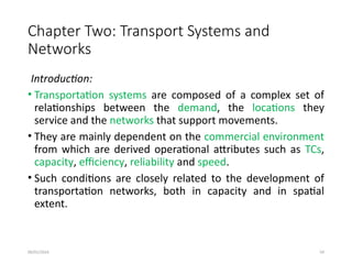 09/01/2024 59
Chapter Two: Transport Systems and
Networks
Introduction:
• Transportation systems are composed of a complex set of
relationships between the demand, the locations they
service and the networks that support movements.
• They are mainly dependent on the commercial environment
from which are derived operational attributes such as TCs,
capacity, efficiency, reliability and speed.
• Such conditions are closely related to the development of
transportation networks, both in capacity and in spatial
extent.
 