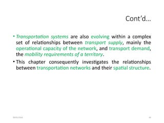 09/01/2024 60
Cont’d…
• Transportation systems are also evolving within a complex
set of relationships between transport supply, mainly the
operational capacity of the network, and transport demand,
the mobility requirements of a territory.
• This chapter consequently investigates the relationships
between transportation networks and their spatial structure.
 