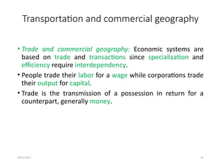 09/01/2024 61
Transportation and commercial geography
• Trade and commercial geography: Economic systems are
based on trade and transactions since specialization and
efficiency require interdependency.
• People trade their labor for a wage while corporations trade
their output for capital.
• Trade is the transmission of a possession in return for a
counterpart, generally money.
 