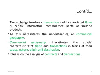 09/01/2024 62
Cont’d…
• The exchange involves a transaction and its associated flows
of capital, information, commodities, parts, or finished
products.
• All this necessitates the understanding of commercial
geography.
• Commercial geography: investigates the spatial
characteristics of trade and transactions in terms of their
cause, nature, origin and destination.
• It leans on the analysis of contracts and transactions.
 