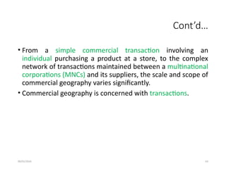 09/01/2024 63
Cont’d…
• From a simple commercial transaction involving an
individual purchasing a product at a store, to the complex
network of transactions maintained between a multinational
corporations (MNCs) and its suppliers, the scale and scope of
commercial geography varies significantly.
• Commercial geography is concerned with transactions.
 