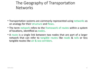 09/01/2024 67
The Geography of Transportation
Networks
• Transportation systems are commonly represented using networks as
an analogy for their structure and flows.
• The term network refers to the framework of routes within a system
of locations, identified as nodes.
• A route is a single link between two nodes that are part of a larger
network that can refer to tangible routes like roads & rails or less
tangible routes like air & sea corridors.
 