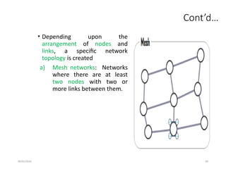 09/01/2024 69
Cont’d…
• Depending upon the
arrangement of nodes and
links, a specific network
topology is created
a) Mesh networks: Networks
where there are at least
two nodes with two or
more links between them.
 