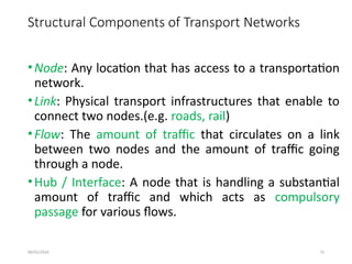 09/01/2024 72
Structural Components of Transport Networks
•Node: Any location that has access to a transportation
network.
•Link: Physical transport infrastructures that enable to
connect two nodes.(e.g. roads, rail)
•Flow: The amount of traffic that circulates on a link
between two nodes and the amount of traffic going
through a node.
•Hub / Interface: A node that is handling a substantial
amount of traffic and which acts as compulsory
passage for various flows.
 