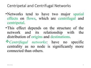 09/01/2024 75
Centripetal and Centrifugal Networks
•Networks tend to have two major spatial
effects on flows, which are centrifugal and
centripetal.
•This effect depends on the structure of the
network and its relationship with the
distribution of origins and destinations.
Centrifugal networks: have no specific
centrality as no node is significantly more
connected than others.
 