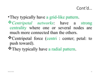 09/01/2024 76
Cont’d…
•They typically have a grid-like pattern.
Centripetal networks: have a strong
centrality where one or several nodes are
much more connected than the others.
Centripetal force (centri : center; petal: to
push toward).
They typically have a radial pattern.
 