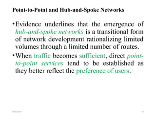 09/01/2024 78
Point-to-Point and Hub-and-Spoke Networks
•Evidence underlines that the emergence of
hub-and-spoke networks is a transitional form
of network development rationalizing limited
volumes through a limited number of routes.
•When traffic becomes sufficient, direct point-
to-point services tend to be established as
they better reflect the preference of users.
 