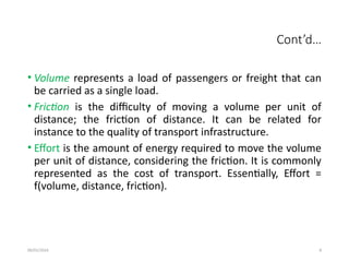 09/01/2024 8
Cont’d…
• Volume represents a load of passengers or freight that can
be carried as a single load.
• Friction is the difficulty of moving a volume per unit of
distance; the friction of distance. It can be related for
instance to the quality of transport infrastructure.
• Effort is the amount of energy required to move the volume
per unit of distance, considering the friction. It is commonly
represented as the cost of transport. Essentially, Effort =
f(volume, distance, friction).
 